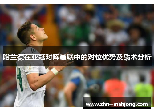 哈兰德在亚冠对阵曼联中的对位优势及战术分析 哈兰德在亚冠对阵曼联中的对位优势及战术分析